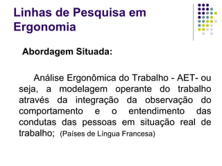 Linhas de Pesquisa em
Ergonomia
 Abordagem Situada:

    Análise Ergonômica do Trabalho - AET- ou
seja, a modelagem operante do trabalho
através da integração da observação do
comportamento e o entendimento das
condutas das pessoas em situação real de
trabalho; (Países de Língua Francesa)
 