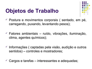 Objetos de Trabalho
   Postura e movimentos corporais ( sentado, em pé,
    carregando, puxando, levantando pesos);

   Fatores ambientais – ruído, vibrações, iluminação,
    clima, agentes químicos);

   Informações ( captadas pela visão, audição e outros
    sentidos) – controles e mostradores;

   Cargos e tarefas – interessantes e adequadas;
 