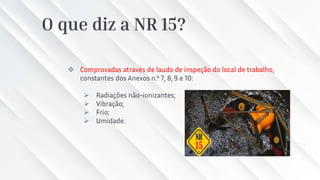 O que diz a NR 15?
❖ Comprovadas através de laudo de inspeção do local de trabalho,
constantes dos Anexos n.º 7, 8, 9 e 10:
➢ Radiações não-ionizantes;
➢ Vibração;
➢ Frio;
➢ Umidade.
 