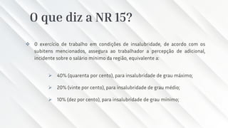 O que diz a NR 15?
❖ O exercício de trabalho em condições de insalubridade, de acordo com os
subitens mencionados, assegura ao trabalhador a percepção de adicional,
incidente sobre o salário mínimo da região, equivalente a:
➢ 40% (quarenta por cento), para insalubridade de grau máximo;
➢ 20% (vinte por cento), para insalubridade de grau médio;
➢ 10% (dez por cento), para insalubridade de grau mínimo;
 