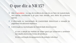 O que diz a NR 15?
❖ Não é cumulativo - no caso de incidência de mais de um fator de insalubridade,
será apenas considerado o de grau mais elevado, para efeito de acréscimo
salarial;
❖ A eliminação ou neutralização da insalubridade determinará a cessação do
pagamento do adicional respectivo;
❖ A eliminação ou neutralização da insalubridade deverá ocorrer:
a) com a adoção de medidas de ordem geral que conservem o ambiente
de trabalho dentro dos limites de tolerância;
b) com a utilização de equipamento de proteção individual.
 