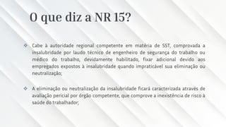 O que diz a NR 15?
❖ Cabe à autoridade regional competente em matéria de SST, comprovada a
insalubridade por laudo técnico de engenheiro de segurança do trabalho ou
médico do trabalho, devidamente habilitado, fixar adicional devido aos
empregados expostos à insalubridade quando impraticável sua eliminação ou
neutralização;
❖ A eliminação ou neutralização da insalubridade ficará caracterizada através de
avaliação pericial por órgão competente, que comprove a inexistência de risco à
saúde do trabalhador;
 