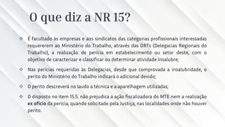 O que diz a NR 15?
❖ É facultado às empresas e aos sindicatos das categorias profissionais interessadas
requererem ao Ministério do Trabalho, através das DRTs (Delegacias Regionais do
Trabalho), a realização de perícia em estabelecimento ou setor deste, com o
objetivo de caracterizar e classificar ou determinar atividade insalubre;
❖ Nas perícias requeridas às Delegacias, desde que comprovada a insalubridade, o
perito do Ministério do Trabalho indicará o adicional devido;
❖ O perito descreverá no laudo a técnica e a aparelhagem utilizadas;
❖ O disposto no item 15.5. não prejudica a ação fiscalizadora do MTE nem a realização
ex ofício da perícia, quando solicitado pela Justiça, nas localidades onde não houver
perito.
 