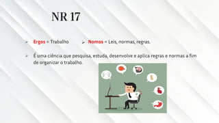 NR 17
➢ Ergos = Trabalho Nomos = Leis, normas, regras.
➢ É uma ciência que pesquisa, estuda, desenvolve e aplica regras e normas a fim
de organizar o trabalho.
➢
 