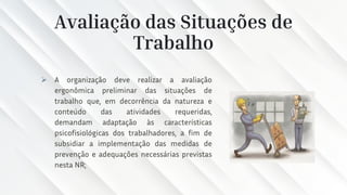 Avaliação das Situações de
Trabalho
➢ A organização deve realizar a avaliação
ergonômica preliminar das situações de
trabalho que, em decorrência da natureza e
conteúdo das atividades requeridas,
demandam adaptação às características
psicofisiológicas dos trabalhadores, a fim de
subsidiar a implementação das medidas de
prevenção e adequações necessárias previstas
nesta NR;
 