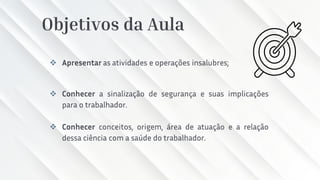 Objetivos da Aula
❖ Apresentar as atividades e operações insalubres;
❖ Conhecer a sinalização de segurança e suas implicações
para o trabalhador.
❖ Conhecer conceitos, origem, área de atuação e a relação
dessa ciência com a saúde do trabalhador.
 