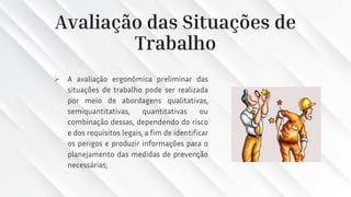 Avaliação das Situações de
Trabalho
➢ A avaliação ergonômica preliminar das
situações de trabalho pode ser realizada
por meio de abordagens qualitativas,
semiquantitativas, quantitativas ou
combinação dessas, dependendo do risco
e dos requisitos legais, a fim de identificar
os perigos e produzir informações para o
planejamento das medidas de prevenção
necessárias;
 