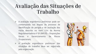 Avaliação das Situações de
Trabalho
➢ A avaliação ergonômica preliminar pode ser
contemplada nas etapas do processo de
identificação de perigos e de avaliação dos
riscos descrito no item 1.5.4 da Norma
Regulamentadora nº 01 (NR 01) – Disposições
Gerais e Gerenciamento de Riscos
Ocupacionais;
➢ A avaliação ergonômica preliminar das
situações de trabalho deve ser registrada
pela organização.
 