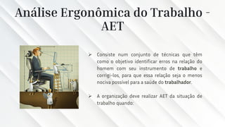 Análise Ergonômica do Trabalho -
AET
➢ Consiste num conjunto de técnicas que têm
como o objetivo identificar erros na relação do
homem com seu instrumento de trabalho e
corrigi-los, para que essa relação seja o menos
nociva possível para a saúde do trabalhador.
➢ A organização deve realizar AET da situação de
trabalho quando:
 