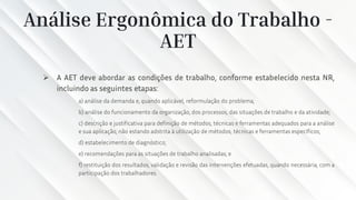 Análise Ergonômica do Trabalho -
AET
➢ A AET deve abordar as condições de trabalho, conforme estabelecido nesta NR,
incluindo as seguintes etapas:
a) análise da demanda e, quando aplicável, reformulação do problema;
b) análise do funcionamento da organização, dos processos, das situações de trabalho e da atividade;
c) descrição e justificativa para definição de métodos, técnicas e ferramentas adequados para a análise
e sua aplicação, não estando adstrita à utilização de métodos, técnicas e ferramentas específicos;
d) estabelecimento de diagnóstico;
e) recomendações para as situações de trabalho analisadas; e
f) restituição dos resultados, validação e revisão das intervenções efetuadas, quando necessária, com a
participação dos trabalhadores.
 