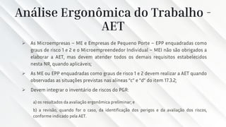 Análise Ergonômica do Trabalho -
AET
➢ As Microempresas – ME e Empresas de Pequeno Porte – EPP enquadradas como
graus de risco 1 e 2 e o Microempreendedor Individual – MEI não são obrigados a
elaborar a AET, mas devem atender todos os demais requisitos estabelecidos
nesta NR, quando aplicáveis;
➢ As ME ou EPP enquadradas como graus de risco 1 e 2 devem realizar a AET quando
observadas as situações previstas nas alíneas “c” e “d” do item 17.3.2;
➢ Devem integrar o inventário de riscos do PGR:
a) os resultados da avaliação ergonômica preliminar; e
b) a revisão, quando for o caso, da identificação dos perigos e da avaliação dos riscos,
conforme indicado pela AET.
 