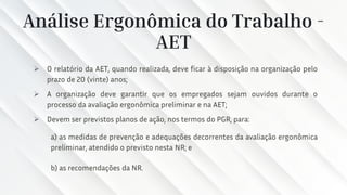 Análise Ergonômica do Trabalho -
AET
➢ O relatório da AET, quando realizada, deve ficar à disposição na organização pelo
prazo de 20 (vinte) anos;
➢ A organização deve garantir que os empregados sejam ouvidos durante o
processo da avaliação ergonômica preliminar e na AET;
➢ Devem ser previstos planos de ação, nos termos do PGR, para:
a) as medidas de prevenção e adequações decorrentes da avaliação ergonômica
preliminar, atendido o previsto nesta NR; e
b) as recomendações da NR.
 