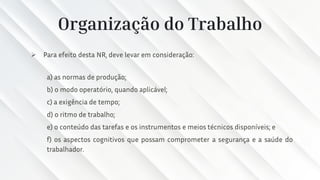 Organização do Trabalho
➢ Para efeito desta NR, deve levar em consideração:
a) as normas de produção;
b) o modo operatório, quando aplicável;
c) a exigência de tempo;
d) o ritmo de trabalho;
e) o conteúdo das tarefas e os instrumentos e meios técnicos disponíveis; e
f) os aspectos cognitivos que possam comprometer a segurança e a saúde do
trabalhador.
 