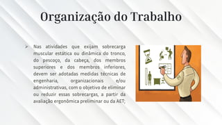 Organização do Trabalho
➢ Nas atividades que exijam sobrecarga
muscular estática ou dinâmica do tronco,
do pescoço, da cabeça, dos membros
superiores e dos membros inferiores,
devem ser adotadas medidas técnicas de
engenharia, organizacionais e/ou
administrativas, com o objetivo de eliminar
ou reduzir essas sobrecargas, a partir da
avaliação ergonômica preliminar ou da AET;
 