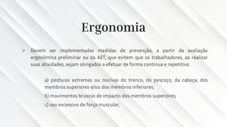 Ergonomia
➢ Devem ser implementadas medidas de prevenção, a partir da avaliação
ergonômica preliminar ou da AET, que evitem que os trabalhadores, ao realizar
suas atividades, sejam obrigados a efetuar de forma contínua e repetitiva:
a) posturas extremas ou nocivas do tronco, do pescoço, da cabeça, dos
membros superiores e/ou dos membros inferiores;
b) movimentos bruscos de impacto dos membros superiores;
c) uso excessivo de força muscular;
 