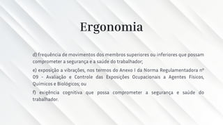 Ergonomia
d) frequência de movimentos dos membros superiores ou inferiores que possam
comprometer a segurança e a saúde do trabalhador;
e) exposição a vibrações, nos termos do Anexo I da Norma Regulamentadora nº
09 - Avaliação e Controle das Exposições Ocupacionais a Agentes Físicos,
Químicos e Biológicos; ou
f) exigência cognitiva que possa comprometer a segurança e saúde do
trabalhador.
 