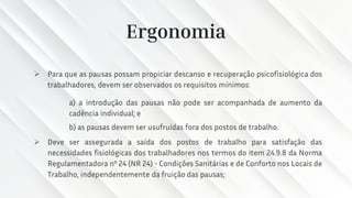 Ergonomia
➢ Para que as pausas possam propiciar descanso e recuperação psicofisiológica dos
trabalhadores, devem ser observados os requisitos mínimos:
a) a introdução das pausas não pode ser acompanhada de aumento da
cadência individual; e
b) as pausas devem ser usufruídas fora dos postos de trabalho.
➢ Deve ser assegurada a saída dos postos de trabalho para satisfação das
necessidades fisiológicas dos trabalhadores nos termos do item 24.9.8 da Norma
Regulamentadora nº 24 (NR 24) - Condições Sanitárias e de Conforto nos Locais de
Trabalho, independentemente da fruição das pausas;
 