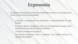 Ergonomia
➢ Os superiores hierárquicos diretos dos trabalhadores devem ser orientados para
buscar no exercício de suas atividades:
a) facilitar a compreensão das atribuições e responsabilidades de cada
função;
b) manter aberto o diálogo de modo que os trabalhadores possam sanar
dúvidas quanto ao exercício de suas atividades;
c) facilitar o trabalho em equipe; e
d) estimular tratamento justo e respeitoso nas relações pessoais no
ambiente de trabalho;
 