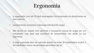 Ergonomia
➢ A organização com até 10 (dez) empregados fica dispensada do atendimento ao
item anterior;
➢ Levantamento, transporte e descarga individual de cargas;
➢ Não deverá ser exigido nem admitido o transporte manual de cargas por um
trabalhador cujo peso seja suscetível de comprometer sua saúde ou sua
segurança;
➢ A carga suportada deve ser reduzida quando se tratar de trabalhadora mulher e
de trabalhador menor nas atividades permitidas por lei;
 