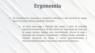 Ergonomia
➢ No levantamento, manuseio e transporte individual e não eventual de cargas,
devem ser observados os seguintes requisitos:
a) os locais para pega e depósito das cargas, a partir da avaliação
ergonômica preliminar ou da AET, devem ser organizados de modo que
as cargas, acessos, espaços para movimentação, alturas de pega e
deposição não obriguem o trabalhador a efetuar flexões, extensões e
rotações excessivas do tronco e outros posicionamentos e
movimentações forçadas e nocivas dos segmentos corporais; e
 