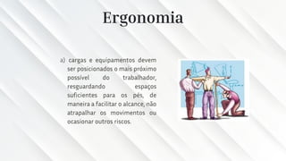 Ergonomia
a) cargas e equipamentos devem
ser posicionados o mais próximo
possível do trabalhador,
resguardando espaços
suficientes para os pés, de
maneira a facilitar o alcance, não
atrapalhar os movimentos ou
ocasionar outros riscos.
 