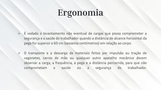 Ergonomia
➢ É vedado o levantamento não eventual de cargas que possa comprometer a
segurança e a saúde do trabalhador quando a distância de alcance horizontal da
pega for superior a 60 cm (sessenta centímetros) em relação ao corpo.
➢ O transporte e a descarga de materiais feitos por impulsão ou tração de
vagonetes, carros de mão ou qualquer outro aparelho mecânico devem
observar a carga, a frequência, a pega e a distância percorrida, para que não
comprometam a saúde ou a segurança do trabalhador.
 