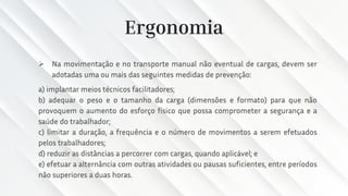 Ergonomia
➢ Na movimentação e no transporte manual não eventual de cargas, devem ser
adotadas uma ou mais das seguintes medidas de prevenção:
a) implantar meios técnicos facilitadores;
b) adequar o peso e o tamanho da carga (dimensões e formato) para que não
provoquem o aumento do esforço físico que possa comprometer a segurança e a
saúde do trabalhador;
c) limitar a duração, a frequência e o número de movimentos a serem efetuados
pelos trabalhadores;
d) reduzir as distâncias a percorrer com cargas, quando aplicável; e
e) efetuar a alternância com outras atividades ou pausas suficientes, entre períodos
não superiores a duas horas.
 