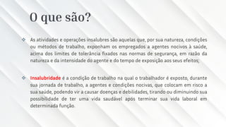 O que são?
❖ As atividades e operações insalubres são aquelas que, por sua natureza, condições
ou métodos de trabalho, exponham os empregados a agentes nocivos à saúde,
acima dos limites de tolerância fixados nas normas de segurança, em razão da
natureza e da intensidade do agente e do tempo de exposição aos seus efeitos;
❖ Insalubridade é a condição de trabalho na qual o trabalhador é exposto, durante
sua jornada de trabalho, a agentes e condições nocivas, que colocam em risco a
sua saúde, podendo vir a causar doenças e debilidades, tirando ou diminuindo sua
possibilidade de ter uma vida saudável após terminar sua vida laboral em
determinada função.
 
