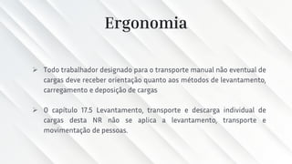 Ergonomia
➢ Todo trabalhador designado para o transporte manual não eventual de
cargas deve receber orientação quanto aos métodos de levantamento,
carregamento e deposição de cargas
➢ O capítulo 17.5 Levantamento, transporte e descarga individual de
cargas desta NR não se aplica a levantamento, transporte e
movimentação de pessoas.
 