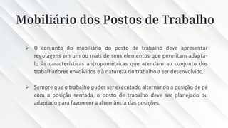 Mobiliário dos Postos de Trabalho
➢ O conjunto do mobiliário do posto de trabalho deve apresentar
regulagens em um ou mais de seus elementos que permitam adaptá-
lo às características antropométricas que atendam ao conjunto dos
trabalhadores envolvidos e à natureza do trabalho a ser desenvolvido.
➢ Sempre que o trabalho puder ser executado alternando a posição de pé
com a posição sentada, o posto de trabalho deve ser planejado ou
adaptado para favorecer a alternância das posições.
 