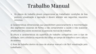 Trabalho Manual
➢ Os planos de trabalho devem proporcionar ao trabalhador condições de boa
postura, visualização e operação e devem atender aos seguintes requisitos
mínimos:
a) Características dimensionais que possibilitem posicionamento e movimentação
dos segmentos corporais de forma a não comprometer a saúde e não ocasionar
amplitudes articulares excessivas ou posturas nocivas de trabalho;
b) Altura e características da superfície de trabalho compatíveis com o tipo de
atividade, com a distância requerida dos olhos ao campo de trabalho e com a altura
do assento;
c) Área de trabalho dentro da zona de alcance manual e de fácil visualização pelo
trabalhador;
 
