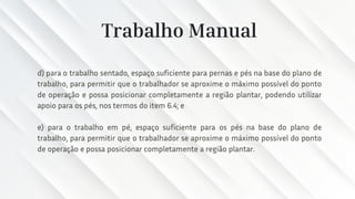 Trabalho Manual
d) para o trabalho sentado, espaço suficiente para pernas e pés na base do plano de
trabalho, para permitir que o trabalhador se aproxime o máximo possível do ponto
de operação e possa posicionar completamente a região plantar, podendo utilizar
apoio para os pés, nos termos do item 6.4; e
e) para o trabalho em pé, espaço suficiente para os pés na base do plano de
trabalho, para permitir que o trabalhador se aproxime o máximo possível do ponto
de operação e possa posicionar completamente a região plantar.
 