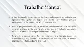 Trabalho Manual
➢ A área de trabalho dentro da zona de alcance máximo pode ser utilizada para
ações que não prejudiquem a segurança e a saúde do trabalhador, sejam elas
eventuais ou também, conforme AET, as não eventuais.
➢ Para adaptação do mobiliário às dimensões antropométricas do trabalhador,
pode ser utilizado apoio para os pés sempre que o trabalhador não puder
manter a planta dos pés completamente apoiada no piso.
➢ Os pedais e demais comandos para acionamento pelos pés devem ter
posicionamento e dimensões que possibilitem fácil alcance, além de atender
aos requisitos estabelecidos no item 17.6.3.
 