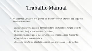 Trabalho Manual
➢ Os assentos utilizados nos postos de trabalho devem atender aos seguintes
requisitos mínimos:
a) altura ajustável à estatura do trabalhador e à natureza da função exercida;
b) sistemas de ajustes e manuseio acessíveis;
c) características de pouca ou nenhuma conformação na base do assento;
d) borda frontal arredondada; e
e) encosto com forma adaptada ao corpo para proteção da região lombar.
 