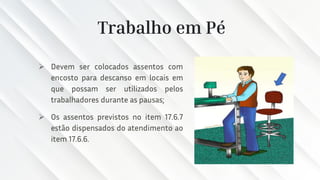 Trabalho em Pé
➢ Devem ser colocados assentos com
encosto para descanso em locais em
que possam ser utilizados pelos
trabalhadores durante as pausas;
➢ Os assentos previstos no item 17.6.7
estão dispensados do atendimento ao
item 17.6.6.
 
