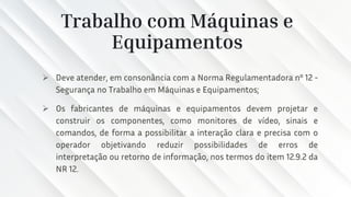 Trabalho com Máquinas e
Equipamentos
➢ Deve atender, em consonância com a Norma Regulamentadora nº 12 -
Segurança no Trabalho em Máquinas e Equipamentos;
➢ Os fabricantes de máquinas e equipamentos devem projetar e
construir os componentes, como monitores de vídeo, sinais e
comandos, de forma a possibilitar a interação clara e precisa com o
operador objetivando reduzir possibilidades de erros de
interpretação ou retorno de informação, nos termos do item 12.9.2 da
NR 12.
 