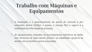 Trabalho com Máquinas e
Equipamentos
➢ A localização e o posicionamento do painel de controle e dos
comandos devem facilitar o acesso, o manejo fácil e seguro e a
visibilidade da informação do processo;
➢ Os equipamentos utilizados no processamento eletrônico de dados
com terminais de vídeo devem permitir ao trabalhador ajustá-lo de
acordo com as tarefas a serem executadas;
 