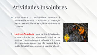 Atividades Insalubres
❖ Juridicamente, a insalubridade somente é
reconhecida quando a atividade ou operação
passa a ser incluída em relação do Ministério do
Trabalho;
❖ Limite de Tolerância - para os fins de legislação,
a concentração ou intensidade máxima ou
mínima, relacionada com a natureza e o tempo
de exposição ao agente, que não causará dano à
saúde do trabalhador, durante a sua vida laboral;
 