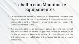 Trabalho com Máquinas e
Equipamentos
➢ Os equipamentos devem ter condições de mobilidade suficiente para
permitir o ajuste da tela do equipamento à iluminação do ambiente,
protegendo-a contra reflexos, e proporcionar corretos ângulos de
visibilidade ao trabalhador;
➢ Nas atividades com uso de computador portátil de forma não eventual
em posto de trabalho, devem ser previstas formas de adaptação do
teclado, do mouse ou da tela a fim de permitir o ajuste às características
antropométricas do trabalhador e à natureza das tarefas a serem
executadas;
 