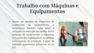 Trabalho com Máquinas e
Equipamentos
➢ Devem ser dotados de dispositivo de
sustentação os equipamentos e
ferramentas manuais cujos pesos e
utilização na execução das tarefas forem
passíveis de comprometer a segurança
ou a saúde dos trabalhadores ou adotada
outra medida de prevenção, a partir da
avaliação ergonômica preliminar ou da
AET.
 