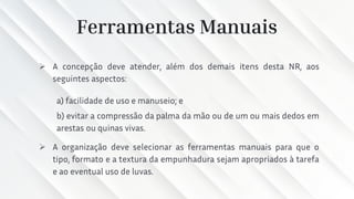 Ferramentas Manuais
➢ A concepção deve atender, além dos demais itens desta NR, aos
seguintes aspectos:
a) facilidade de uso e manuseio; e
b) evitar a compressão da palma da mão ou de um ou mais dedos em
arestas ou quinas vivas.
➢ A organização deve selecionar as ferramentas manuais para que o
tipo, formato e a textura da empunhadura sejam apropriados à tarefa
e ao eventual uso de luvas.
 