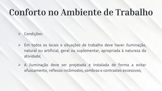 Conforto no Ambiente de Trabalho
➢ Condições:
➢ Em todos os locais e situações de trabalho deve haver iluminação,
natural ou artificial, geral ou suplementar, apropriada à natureza da
atividade;
➢ A iluminação deve ser projetada e instalada de forma a evitar
ofuscamento, reflexos incômodos, sombras e contrastes excessivos;
 