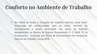 Conforto no Ambiente de Trabalho
➢ Em todos os locais e situações de trabalho internos, deve haver
iluminação em conformidade com os níveis mínimos de
iluminamento a serem observados nos locais de trabalho
estabelecidos na Norma de Higiene Ocupacional nº 11 (NHO 11) da
Fundacentro - Avaliação dos Níveis de Iluminamento em Ambientes
Internos de Trabalho, versão 2018.
 