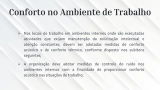 Conforto no Ambiente de Trabalho
➢ Nos locais de trabalho em ambientes internos onde são executadas
atividades que exijam manutenção da solicitação intelectual e
atenção constantes, devem ser adotadas medidas de conforto
acústico e de conforto térmico, conforme disposto nos subitens
seguintes;
➢ A organização deve adotar medidas de controle do ruído nos
ambientes internos com a finalidade de proporcionar conforto
acústico nas situações de trabalho;
 