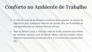 Conforto no Ambiente de Trabalho
➢ O nível de ruído de fundo para o conforto deve respeitar os valores de
referência para ambientes internos de acordo com sua finalidade de
uso estabelecidos em normas técnicas oficiais;
➢ Para os demais casos, o nível de ruído de fundo aceitável para efeito
de conforto acústico será de até 65 dB(A), nível de pressão sonora
contínuo equivalente ponderado em A e no circuito de resposta Slow
(S);
 