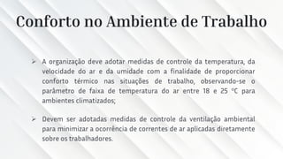 Conforto no Ambiente de Trabalho
➢ A organização deve adotar medidas de controle da temperatura, da
velocidade do ar e da umidade com a finalidade de proporcionar
conforto térmico nas situações de trabalho, observando-se o
parâmetro de faixa de temperatura do ar entre 18 e 25 °C para
ambientes climatizados;
➢ Devem ser adotadas medidas de controle da ventilação ambiental
para minimizar a ocorrência de correntes de ar aplicadas diretamente
sobre os trabalhadores.
 
