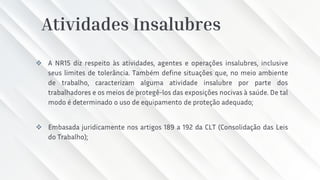 Atividades Insalubres
❖ A NR15 diz respeito às atividades, agentes e operações insalubres, inclusive
seus limites de tolerância. Também define situações que, no meio ambiente
de trabalho, caracterizam alguma atividade insalubre por parte dos
trabalhadores e os meios de protegê-los das exposições nocivas à saúde. De tal
modo é determinado o uso de equipamento de proteção adequado;
❖ Embasada juridicamente nos artigos 189 a 192 da CLT (Consolidação das Leis
do Trabalho);
 