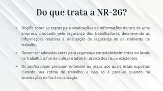 Do que trata a NR-26?
➢ Dispõe sobre as regras para sinalizações de informações dentro de uma
empresa, prezando pela segurança dos trabalhadores; descrevendo as
informações relativas à sinalização de segurança no de ambiente de
trabalho;
➢ Devem ser adotadas cores para segurança em estabelecimentos ou locais
de trabalho, a fim de indicar e advertir acerca dos riscos existentes
➢ Os profissionais precisam entender os riscos aos quais estão expostos
durante sua rotina de trabalho, e isso só é possível quando há
sinalizações de fácil visualização.
 