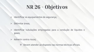 NR 26 - Objetivos
➢ Identificar os equipamentos de segurança;
➢ Delimitar áreas;
➢ Identificar tubulações empregadas para a condução de líquidos e
gases;
➢ Advertir contra riscos;
❖ Devem atender ao disposto nas normas técnicas oficiais.
 