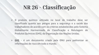 NR 26 - Classificação
➢ O produto químico utilizado no local de trabalho deve ser
classificado quanto aos perigos para a segurança e a saúde dos
trabalhadores de acordo com os critérios estabelecidos pelo Sistema
Globalmente Harmonizado de Classificação e Rotulagem de
Produtos Químicos (GHS), da Organização das Nações Unidas;
➢ GHS - é um documento criado pela ONU para padronizar as
informações de risco em todo o mundo.
 